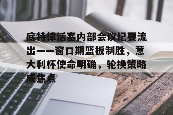 关于底特律活塞内部会议纪要流出——窗口期篮板制胜，意大利杯使命明确，轮换策略成焦点的信息